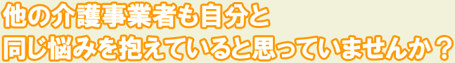 他の介護事業者も同じ悩みを抱えいると思っていませんか？
